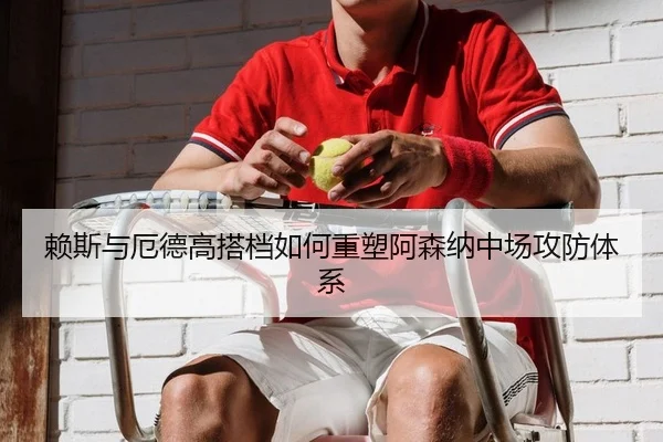 赖斯与厄德高搭档如何重塑阿森纳中场攻防体系